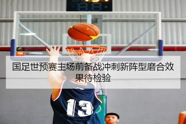 国足世预赛主场前备战冲刺新阵型磨合效果待检验